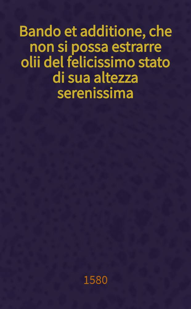 Bando et additione, che non si possa estrarre olii del felicissimo stato di sua altezza serenissima: Publicato il dì 12. di gennaio 1580.