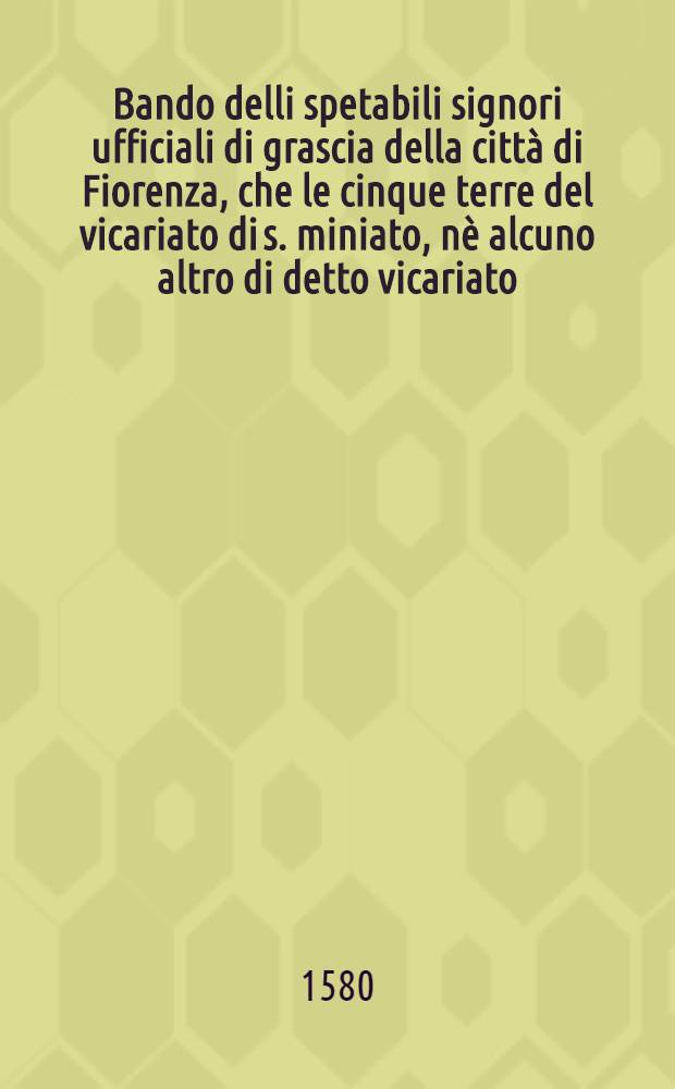 Bando delli spetabili signori ufficiali di grascia della città di Fiorenza, che le cinque terre del vicariato di s. miniato, nè alcuno altro di detto vicariato, cavi olio dalla banda diverso san miniato per portarlo in dette cinque terre: Bandito questo dì 14. di gennaio 1580.