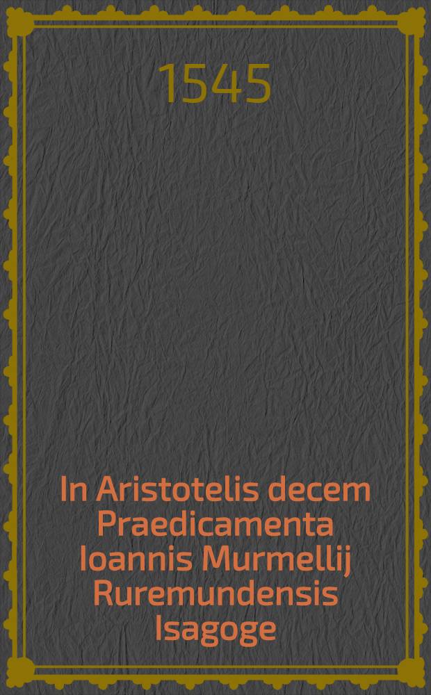 In Aristotelis decem Praedicamenta Ioannis Murmellij Ruremundensis Isagoge // Dialectica ...