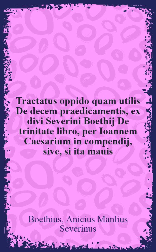 Tractatus oppido quam utilis De decem praedicamentis, ex divi Severini Boethij De trinitate libro, per Ioannem Caesarium in compendij, sive, si ita mauis, im fasciculi formam contractus, & in decem capita digestus // Dialectica ...