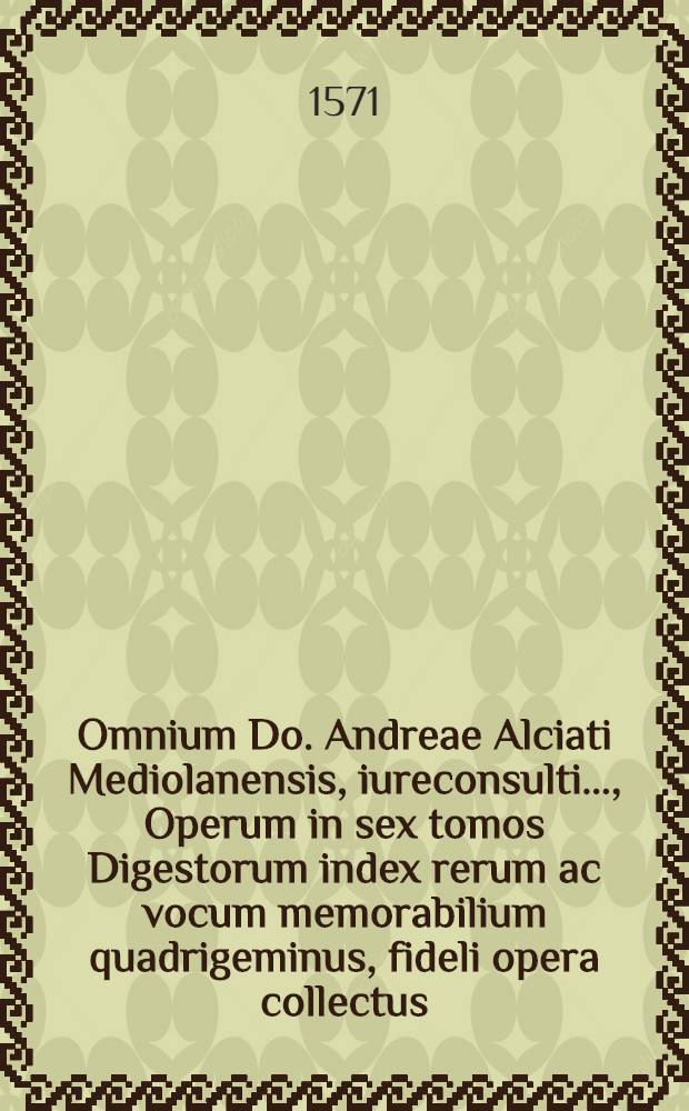 Omnium Do. Andreae Alciati Mediolanensis, iureconsulti ..., Operum in sex tomos Digestorum index rerum ac vocum memorabilium quadrigeminus, fideli opera collectus, cuius usum ex sequenti praefatione plenissime cognosces. Huc accedunt diversae saepius evulgatarum lucubrationum lectiones, ex fideli variarum editionum collatione ad lectoris usum huc congestae // ... Omnes ... in utrumque ius ... commentarii