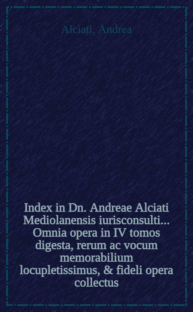 Index in Dn. Andreae Alciati Mediolanensis iurisconsulti .... Omnia opera in IV tomos digesta, rerum ac vocum memorabilium locupletissimus, & fideli opera collectus // ... Opera omnia ...