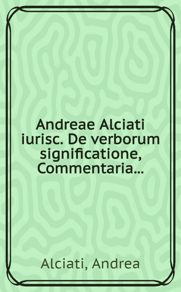 Andreae Alciati iurisc. De verborum significatione, Commentaria ... // De verborum significatione, libri quatuor