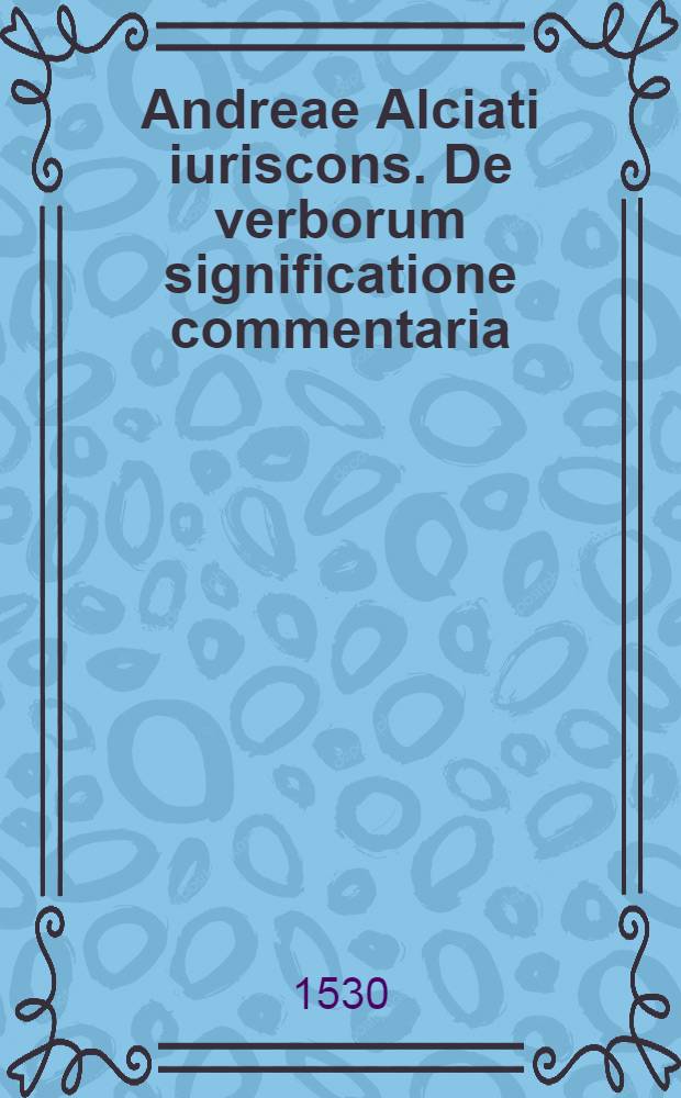 Andreae Alciati iuriscons. De verborum significatione commentaria // ... De verborum significatione libri quatuor