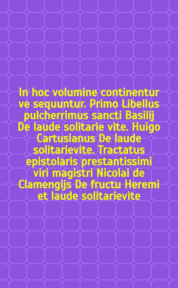 In hoc volumine continentur ve sequuntur. Primo Libellus pulcherrimus sancti Basilij De laude solitarie vite. Huigo Cartusianus De laude solitarievite. Tractatus epistolaris prestantissimi viri magistri Nicolai de Clamengijs De fructu Heremi et laude solitarievite. Carmen saphicum De laude et exornatione ordinis Cartusiensis Sebastiani Brant