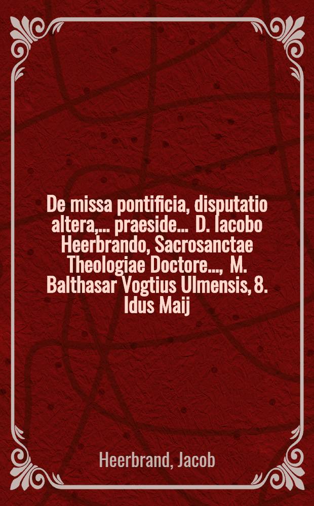 De missa pontificia, disputatio altera, ... praeside ... D. Iacobo Heerbrando, Sacrosanctae Theologiae Doctore ..., M. Balthasar Vogtius Ulmensis, 8. Idus Maij, ... respondere conabitur