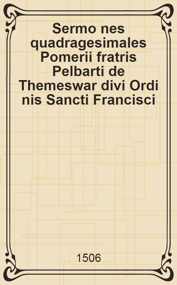 Sermo[n]es quadragesimales Pomerii fratris Pelbarti de Themeswar divi Ordi[n]is Sancti Francisci