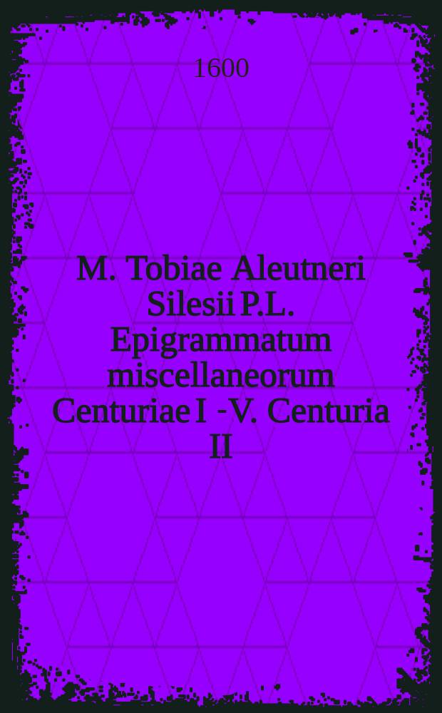 M. Tobiae Aleutneri Silesii P.L. Epigrammatum miscellaneorum Centuriae I [-V]. Centuria II