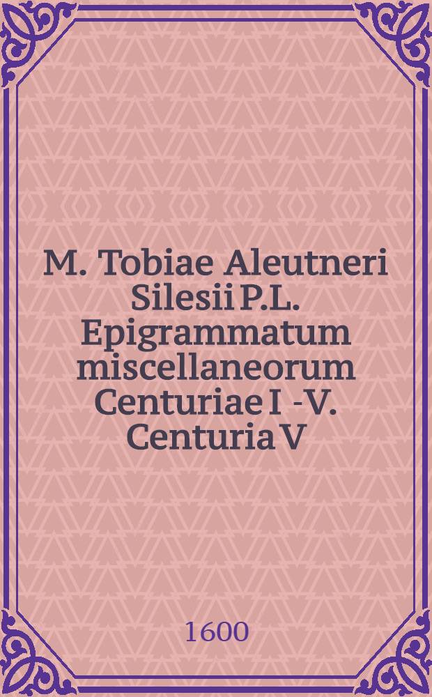 M. Tobiae Aleutneri Silesii P.L. Epigrammatum miscellaneorum Centuriae I [-V]. Centuria V