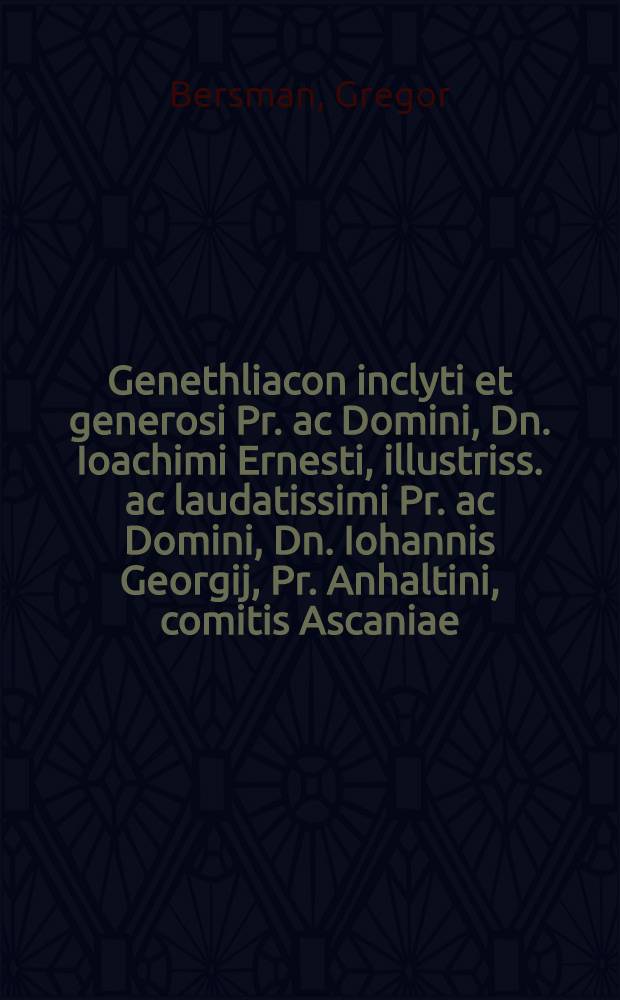 Genethliacon inclyti et generosi Pr. ac Domini, Dn. Ioachimi Ernesti, illustriss. ac laudatissimi Pr. ac Domini, Dn. Iohannis Georgij, Pr. Anhaltini, comitis Ascaniae, Domini Servestae ac Bernburgi &. c. F. Ioach. Ernesti laudatissimae ac. beatiss. memoriae N. debitae gratiarum actionis & subiectiss. studij ergo scriptum a Gregorio Bersmano Annaebergensi, una cum alijs quibusdam poёmatijs, meditatione pietatis non indignis