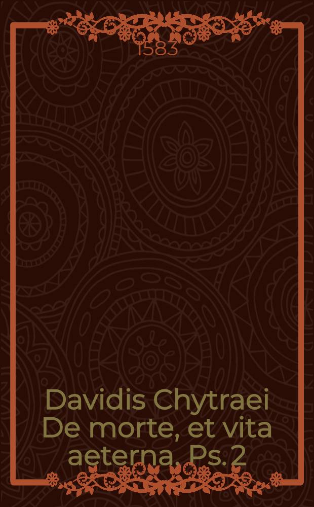 Davidis Chytraei De morte, et vita aeterna. [Ps. 2] : Altera pars libelli continens locos De Animarum immortalitate & statu post corporis mortem; Purgatorio animarum pontifico; Fine mundi & refurrectione corporum; Extremo iudicio & poenis inferni aeternis
