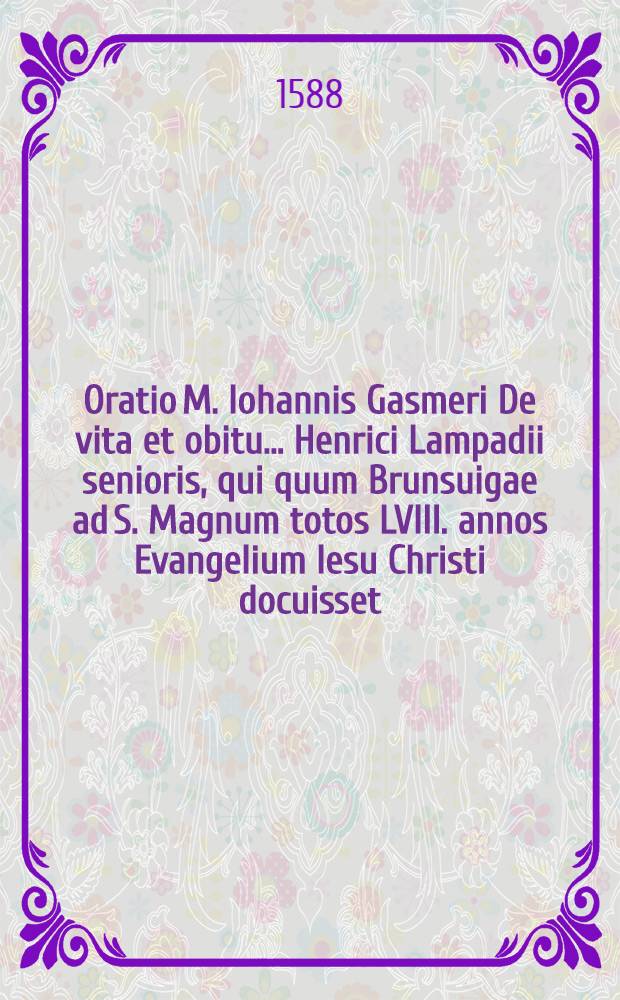 Oratio M. Iohannis Gasmeri De vita et obitu ... Henrici Lampadii senioris, qui quum Brunsuigae ad S. Magnum totos LVIII. annos Evangelium Iesu Christi docuisset, XIII. IX bris anno Christi M. D. LXXXIII. ex hac miseriarum valle ad coelestem patria[m] sublatus est, in qua initia & progressus repurgatae ab idolomaniis papisticis ecclesie Brunsuigensis simul exponuntur : Quibus accesserunt & alia nonnulla lectu non inutilia