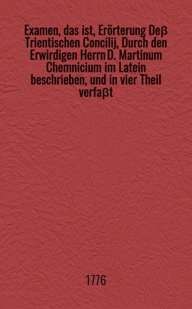 Examen, das ist, Er&ouml;rterung De&beta; Trientischen Concilij, Durch den Erwirdigen Herrn D. Martinum Chemnicium im Latein beschrieben, und in vier Theil verfa&beta;t, darinn eine starcke vollnommene Widerlegung der F&uuml;rnemen H&auml;uptpuncten der gantzen Papistischen Lehre, beyde au&beta; dem Grundt der H. Schrifft, und dem Einhelligkeit der rechtlehrenden V&auml;ter, zusammen getragen und in ein Buch verfa&beta;t est : Sehr n&uuml;tz, dienlich und nothwendiglich zum Erkenntnu&beta; der Christlichen Warheit, und auch der Antichristlicher F&auml;lscherey. [Th. 2] : Ander Theil De&beta; Examen der Satzungen de&beta; Tridentischen Concilii, Welches in sich begrifft die erkl&auml;rung dieser St&uuml;ck: 1. Von Sacramenten in gemein; 2. Von der Tauffe; 3. Von der Firmung; 4. Vom Sacrament der Dancksagung oder Dem Abendmahl; 5. Von der Communion unter beyderley gestallt; 6. Von der Messe; 7. Von der Busse; 8. Von der Reuwe; 9. Von der Beiche; 10. Von der Sungtung; 11. Von des letzten olung; 12. Vom Sacrament der Weiche; 13. Von dem Ehestandt