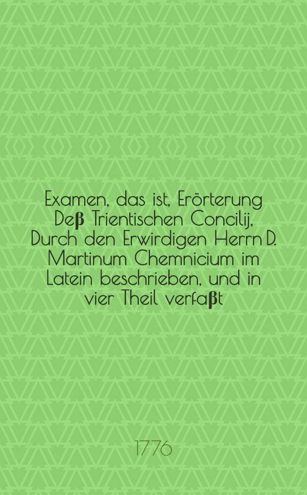 Examen, das ist, Er&ouml;rterung De&beta; Trientischen Concilij, Durch den Erwirdigen Herrn D. Martinum Chemnicium im Latein beschrieben, und in vier Theil verfa&beta;t, darinn eine starcke vollnommene Widerlegung der F&uuml;rnemen H&auml;uptpuncten der gantzen Papistischen Lehre, beyde au&beta; dem Grundt der H. Schrifft, und dem Einhelligkeit der rechtlehrenden V&auml;ter, zusammen getragen und in ein Buch verfa&beta;t est : Sehr n&uuml;tz, dienlich und nothwendiglich zum Erkenntnu&beta; der Christlichen Warheit, und auch der Antichristlicher F&auml;lscherey. [Th. 4] : Vierdte und letzte Theil De&beta; Examens der Satzungen de&beta; Tridentischen Concilii, welches in sich begrifft die erkl&auml;rung dieser St&uuml;ck: 1. Vom Heiligthumb; 2. Vom Bildern; 3. Vom Abla&beta;; 4. Vom Fasten; 5. Von der wahl der Speyse; 6. Von dem Festen
