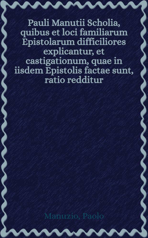 Pauli Manutii Scholia, quibus et loci familiarum Epistolarum difficiliores explicantur, et castigationum, quae in iisdem Epistolis factae sunt, ratio redditur // ... Epistolarum volumen primum ...