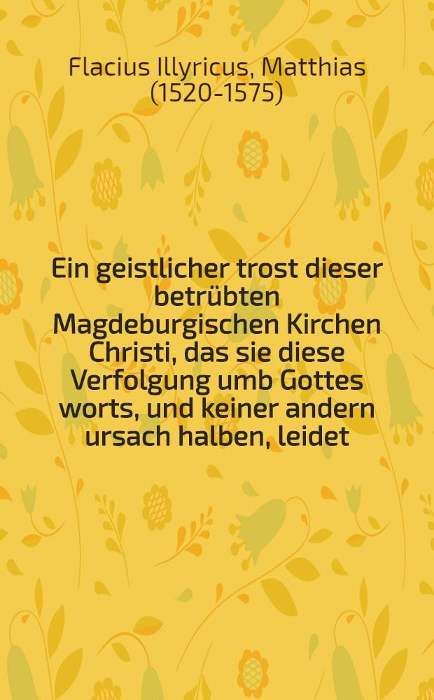 Ein geistlicher trost dieser betr&uuml;bten Magdeburgischen Kirchen Christi, das sie diese Verfolgung umb Gottes worts, und keiner andern ursach halben, leidet
