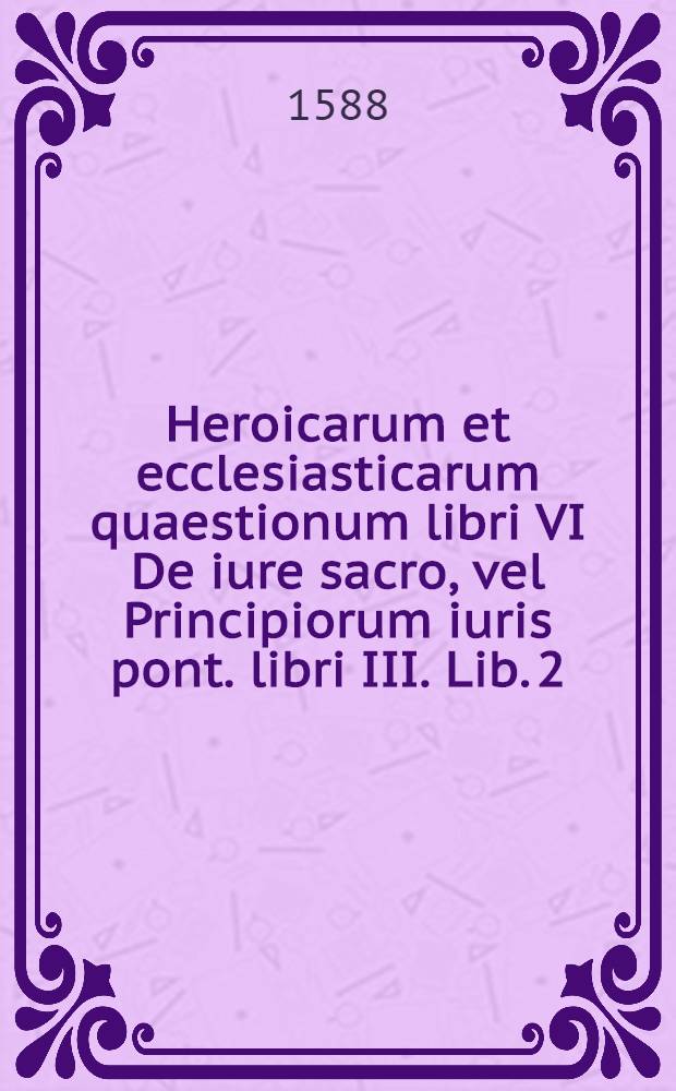 Heroicarum et ecclesiasticarum quaestionum libri VI De iure sacro, vel Principiorum iuris pont. libri III. [Lib. 2] : Liber harum quaestionum secundus nempe De instructione ecclesiasticorum temporali ac donatione constantini quaestiones quinque; perquas multa partim de utroque gladio ecclesiae, partim de singulari prae caeteris omnibus terrae principibus Romani non olim tantum sed & nunc Imperatoris Maiestate deque quattuor propherticis mundi monarchiis ecclesiae Dei conservatricibus contra profanas & vanas casdemque perulantes cuiusdam Bodini novitates ac ineptias