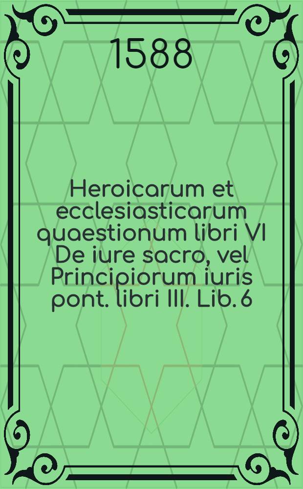 Heroicarum et ecclesiasticarum quaestionum libri VI De iure sacro, vel Principiorum iuris pont. libri III. [Lib. 6] : Liber harum quaestionum sextus qui est De saturnio permutationis beneficialis (etiam triangularis) iure commentarius ad omnes pontificum constitutiones huc pertinentes; contra sceleratas & impias ecclesiasticorum benmeficiorum mundinationes & hereditarias quasi successiones