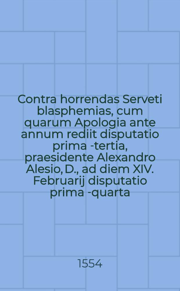 Contra horrendas Serveti blasphemias, cum quarum Apologia ante annum rediit disputatio prima [-tertia], praesidente Alexandro Alesio, D., ad diem XIV. Februarij disputatio prima[-quarta]. [3] : Disputatio tertia ad diem XIII. Iulij