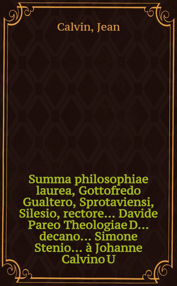 Summa philosophiae laurea, Gottofredo Gualtero, Sprotaviensi, Silesio, rectore ... Davide Pareo Theologiae D. ... decano ... Simone Stenio ... &agrave; Johanne Calvino U.I.D. ... V. Kalend. Maji. votis amicorum conspersa