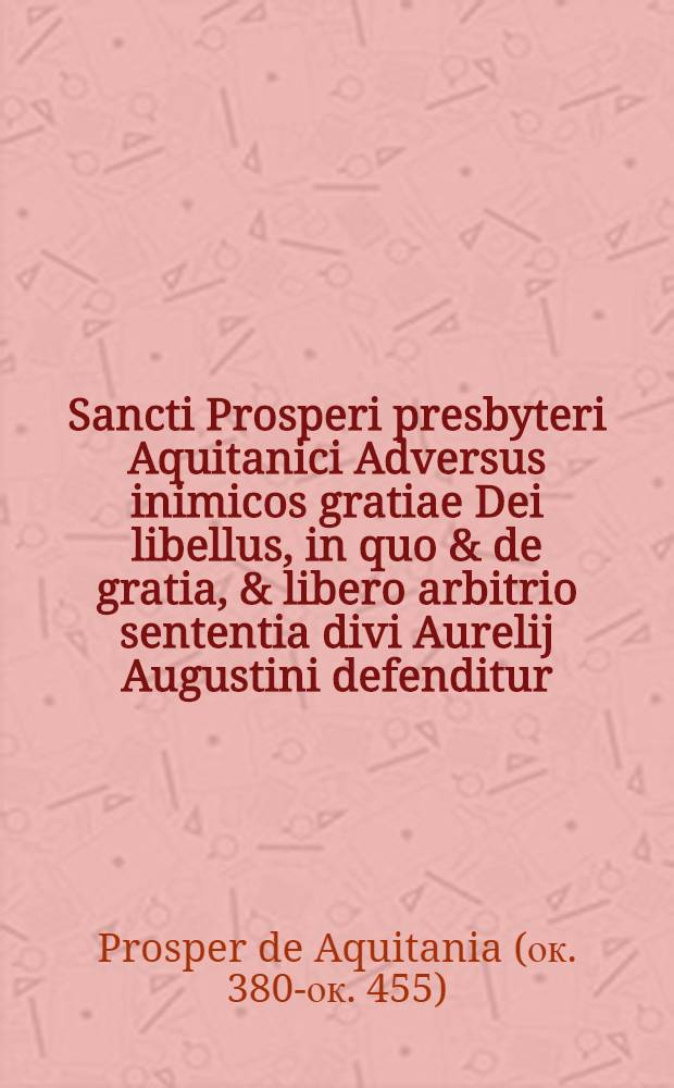 Sancti Prosperi presbyteri Aquitanici Adversus inimicos gratiae Dei libellus, in quo & de gratia, & libero arbitrio sententia divi Aurelij Augustini defenditur. Epistola Aurelij Carthaginiensis Episcopi contra Pelagianos. Romanorum Pontificu[m] authoritas de gratia Dei pro Prospero adversus Pelagianos