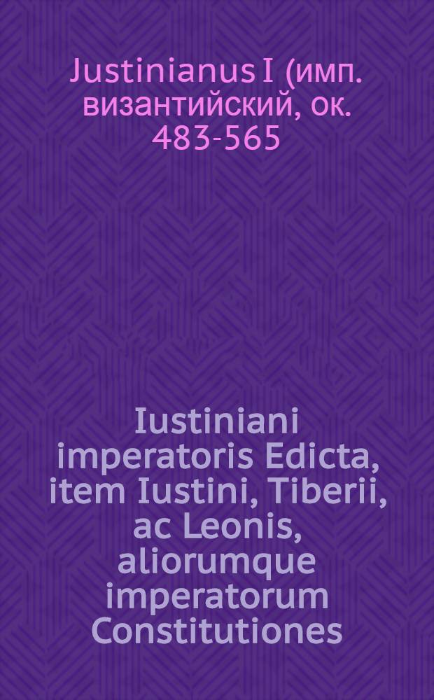 Iustiniani imperatoris Edicta, item Iustini, Tiberii, ac Leonis, aliorumque imperatorum Constitutiones