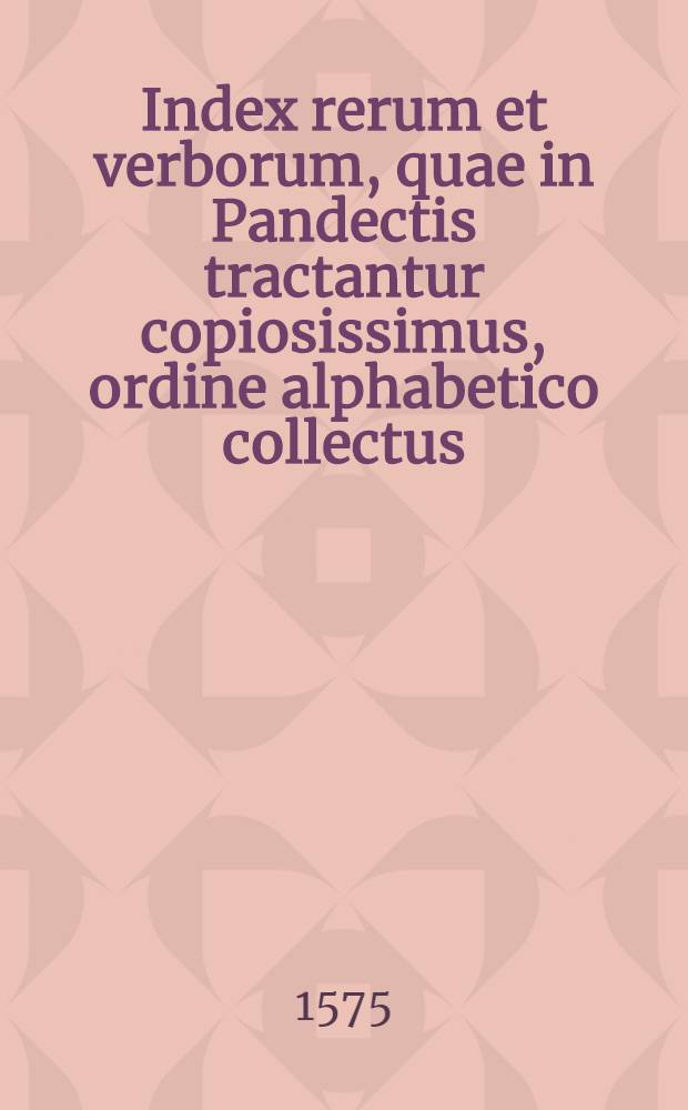 Index rerum et verborum, quae in Pandectis tractantur copiosissimus, ordine alphabetico collectus