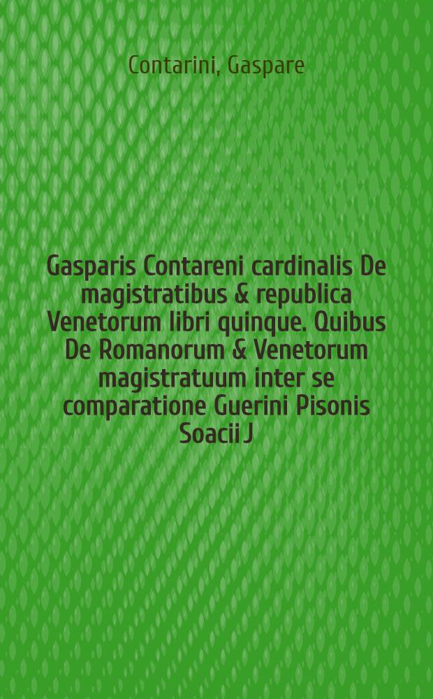 Gasparis Contareni cardinalis De magistratibus & republica Venetorum libri quinque. Quibus De Romanorum & Venetorum magistratuum inter se comparatione Guerini Pisonis Soacii J. C. ... elegans & doctus noviter accessit libellus, summo omnes studio & labore expurgati, pristino[que] candori suo ad amussim restituti: Cum imdice rerum maxime notabilium pro operis mole ut copioso satis, ita & miro ordine digesto