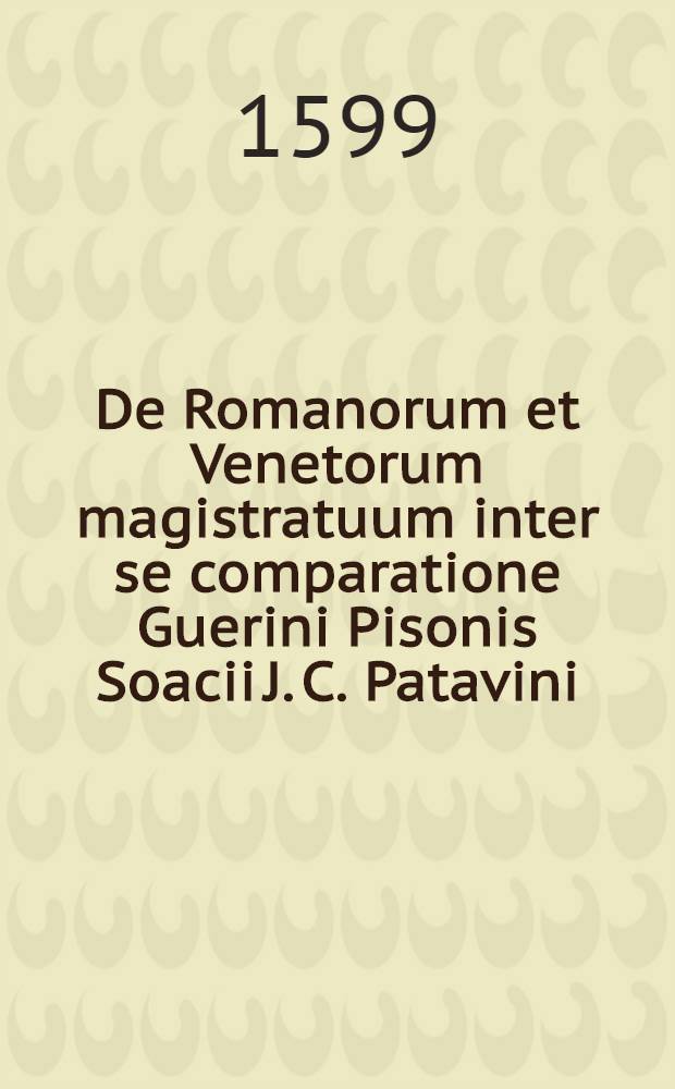 De Romanorum et Venetorum magistratuum inter se comparatione Guerini Pisonis Soacii J. C. Patavini // ... De magistratibus et republica Venetorum ...
