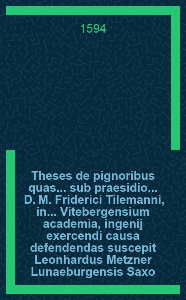 Theses de pignoribus quas ... sub praesidio ... D. M. Friderici Tilemanni, in ... Vitebergensium academia, ingenij exercendi causa defendendas suscepit Leonhardus Metzner Lunaeburgensis Saxo ...