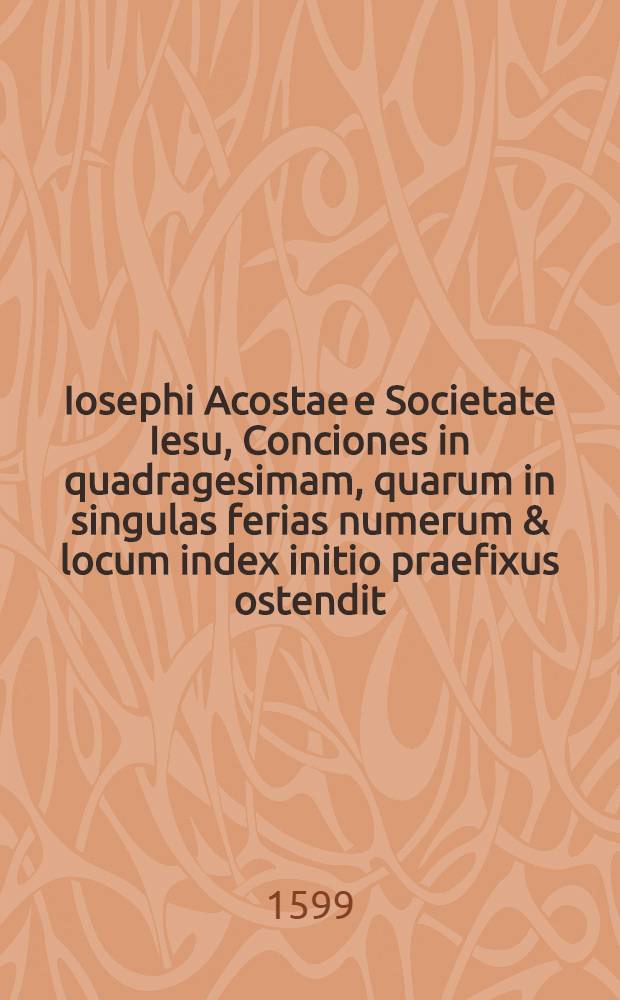 Iosephi Acostae e Societate Iesu, Conciones in quadragesimam, quarum in singulas ferias numerum & locum index initio praefixus ostendit : Res vero, & insigniores Scripturae locos tractatos, duo alij Indices continent