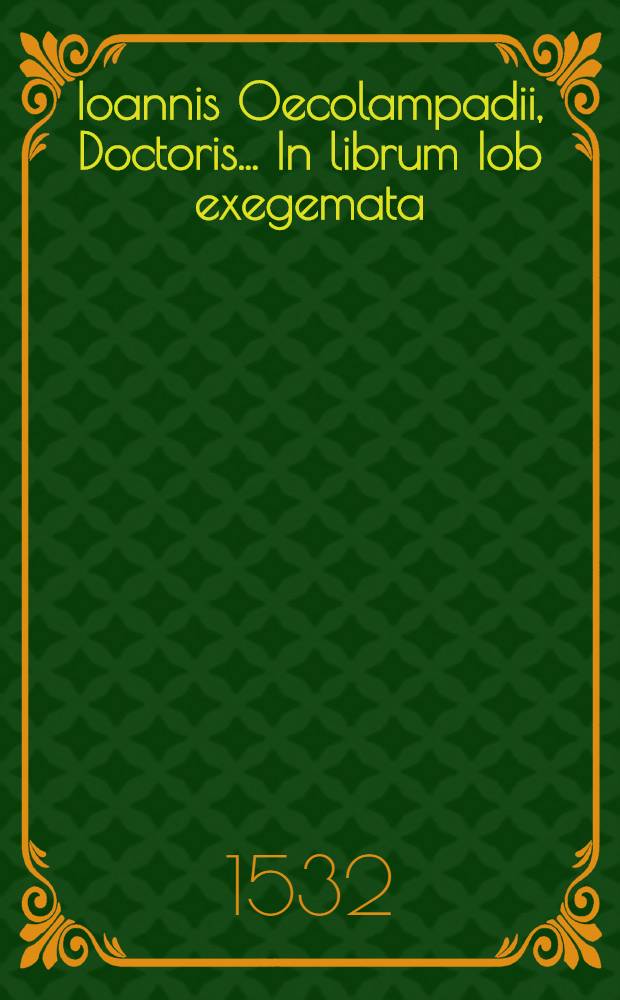 Ioannis Oecolampadii, Doctoris ... In librum Iob exegemata : eruditum sane opus ac omnibus divinae scripturae studiosis utile