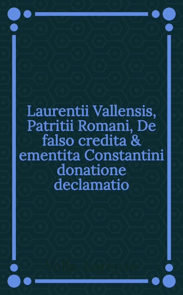 Laurentii Vallensis, Patritii Romani, De falso credita & ementita Constantini donatione declamatio // Donationis...