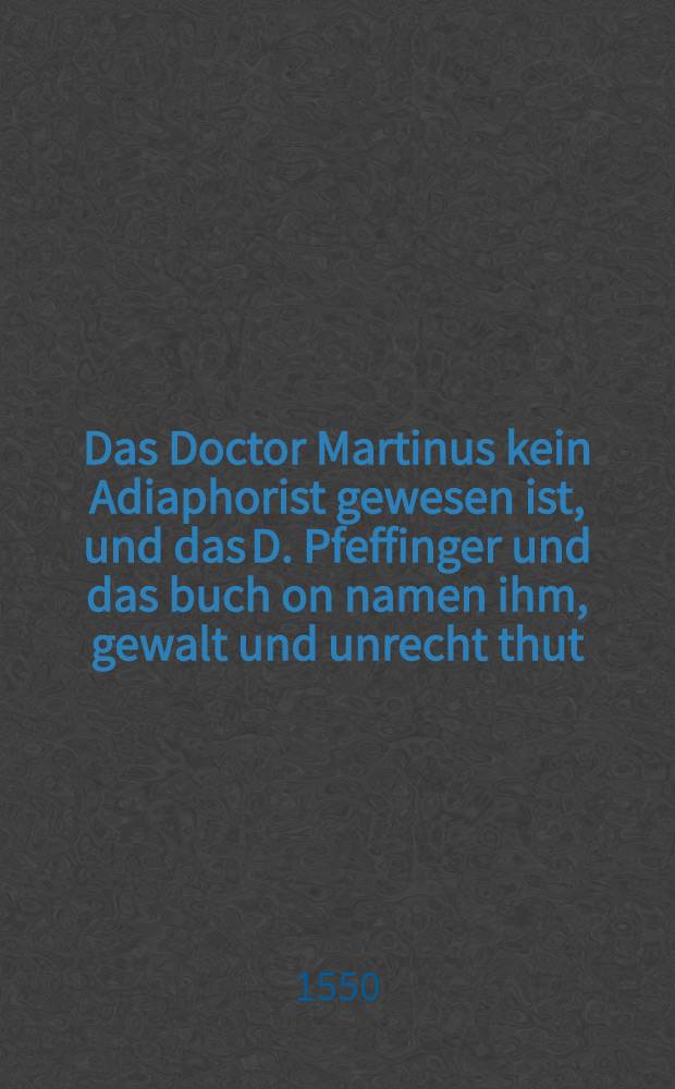 Das Doctor Martinus kein Adiaphorist gewesen ist, und das D. Pfeffinger und das buch on namen ihm, gewalt und unrecht thut