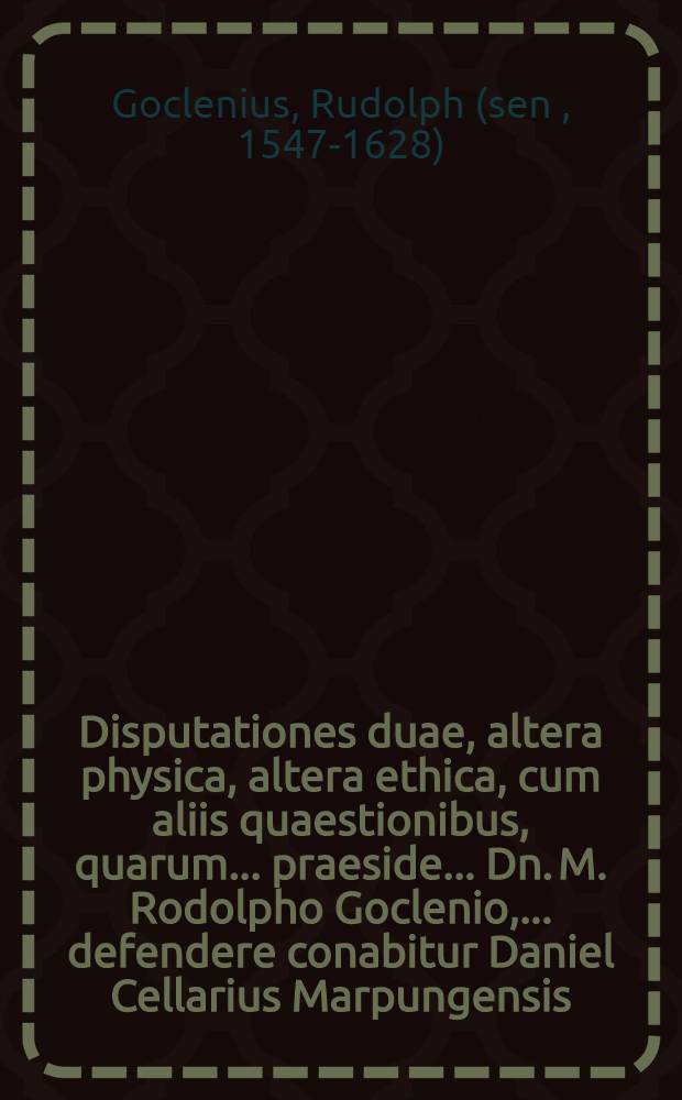 Disputationes duae, altera physica, altera ethica, cum aliis quaestionibus, quarum ... praeside ... Dn. M. Rodolpho Goclenio, ... defendere conabitur Daniel Cellarius Marpungensis