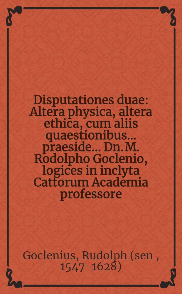 Disputationes duae: Altera physica, altera ethica, cum aliis quaestionibus. ... praeside ... Dn. M. Rodolpho Goclenio, logices in inclyta Cattorum Academia professore... defendere conabitur Daniel Cellarius Marpungensis