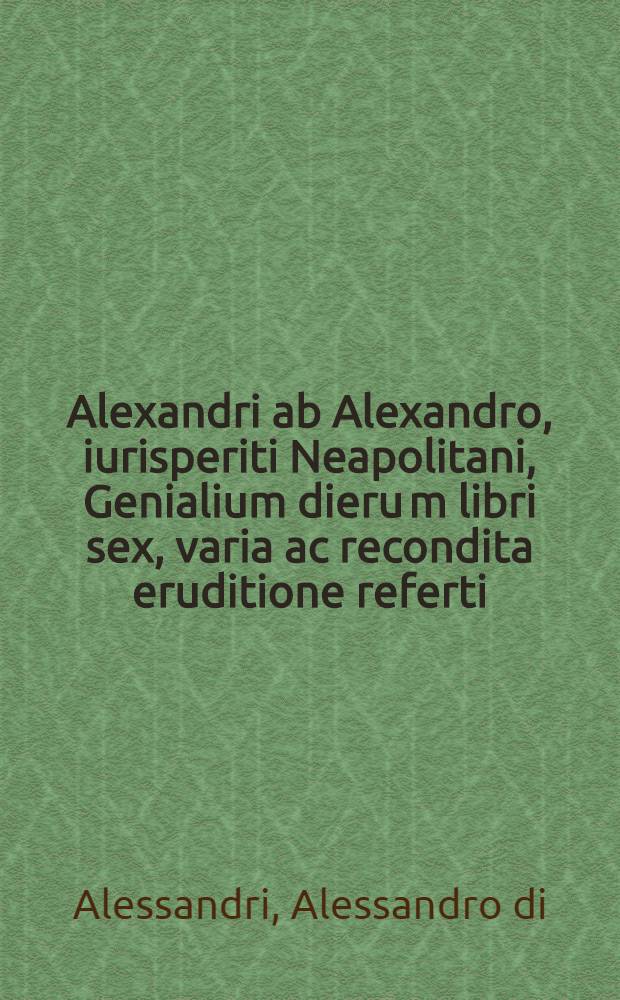 Alexandri ab Alexandro, iurisperiti Neapolitani, Genialium dieru[m] libri sex, varia ac recondita eruditione referti : Nunc postremum infinitis mendis quibus antea squallebat liber pulcherrimus, quanta fieri potuit diligentia perpurgati atque in pristinum nitorem restituti