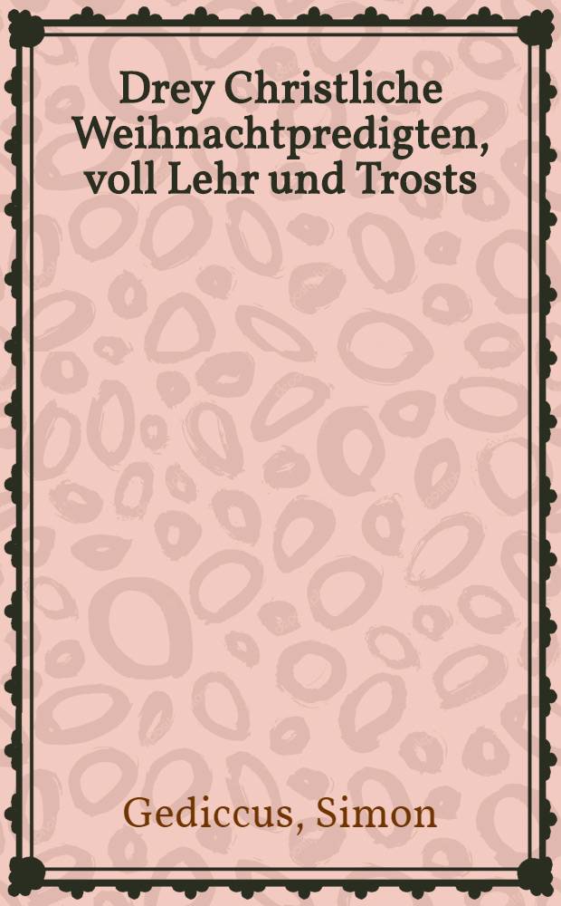 Drey Christliche Weihnachtpredigten, voll Lehr und Trosts : I. Von der Person, Ampt, und Wolthaten, unsers lieben Herrn und Heylands Iesu Christi; II. Von dem heiligen Stephano, dem Märtyrer; III. Von Johanne, dem Apostel unnd Evangelisten des Herrn Christi : Gehalten zur Zinna bey Jüterbock gelegen, in gegenwart des Durchlauchtigsten, Hochgebornen Fürsten und Herrn, Herrn Joachimi Friedrichs, postulirten Administratorn des Primats unnd Ertzstiffts Magdeburg, Marggraffen zu Brandeburg, etc. Seiner Fürstlichen Gnaden Gemahl, Junger Herrschafft und Frewlein, auch der gantzen löblichen Fürstlichen Magdeburgischen Regierung