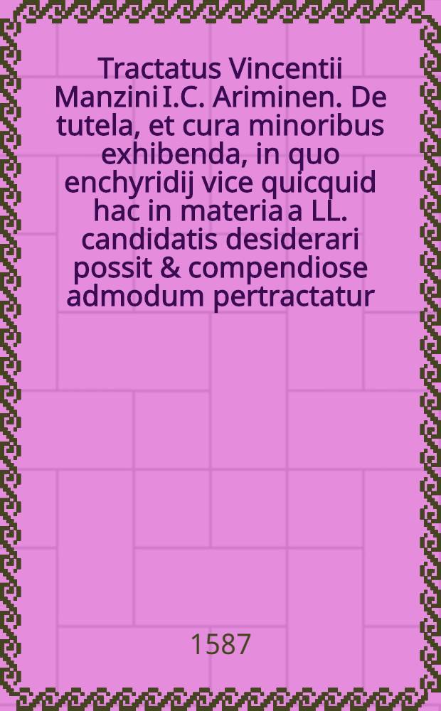 Tractatus Vincentii Manzini I.C. Ariminen. De tutela, et cura minoribus exhibenda, in quo enchyridij vice quicquid hac in materia a LL. candidatis desiderari possit & compendiose admodum pertractatur, hoc ordine illaque methodo, ut praeter aliorum huiusce subiecti tractatus passim evulgatos, novus plane & ab istis alius legenti studioso videri queat : Cum indice quaestionum pariter & rerum pro operis mole sat copioso