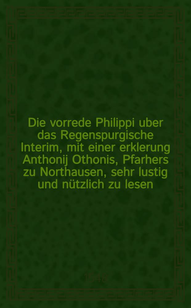 Die vorrede Philippi uber das Regenspurgische Interim, mit einer erklerung Anthonij Othonis, Pfarhers zu Northausen, sehr lustig und nützlich zu lesen