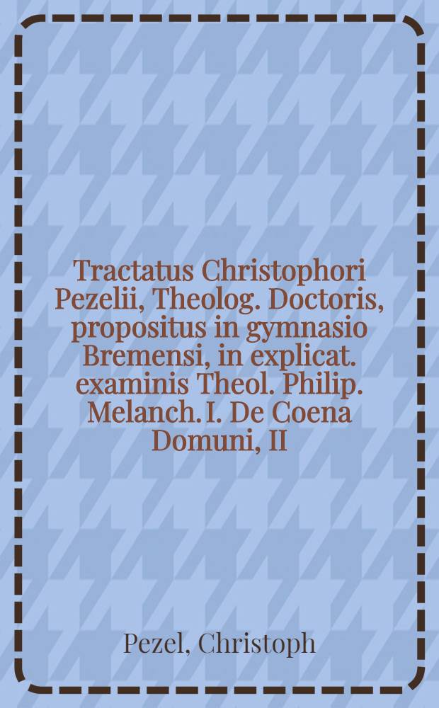 Tractatus Christophori Pezelii, Theolog. Doctoris, propositus in gymnasio Bremensi, in explicat. examinis Theol. Philip. Melanch. I. De Coena Domuni, II. De vero intellectu verborum Coenae, III. De que vera tum praesentia, tum manducatione corporis & sanguinis Christi, una cum argumentorum adversariorum resutationibus & c.