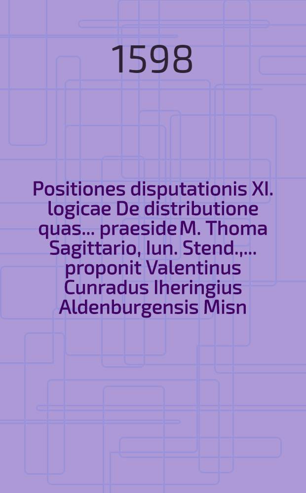 Positiones disputationis XI. logicae De distributione quas ... praeside M. Thoma Sagittario, Iun. Stend., ... proponit Valentinus Cunradus Iheringius Aldenburgensis Misn. ad diem 29 Aprilis ...