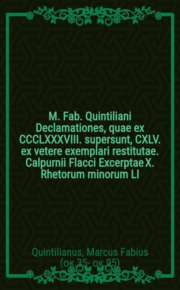 M. Fab. Quintiliani Declamationes, quae ex CCCLXXXVIII. supersunt, CXLV. ex vetere exemplari restitutae. Calpurnii Flacci Excerptae X. Rhetorum minorum LI. nunc primum editae. Dialogus et oratoribus, sive De caussis corrupta eloquentiae. Ex bibliotheca P. Pithoei, I.C.
