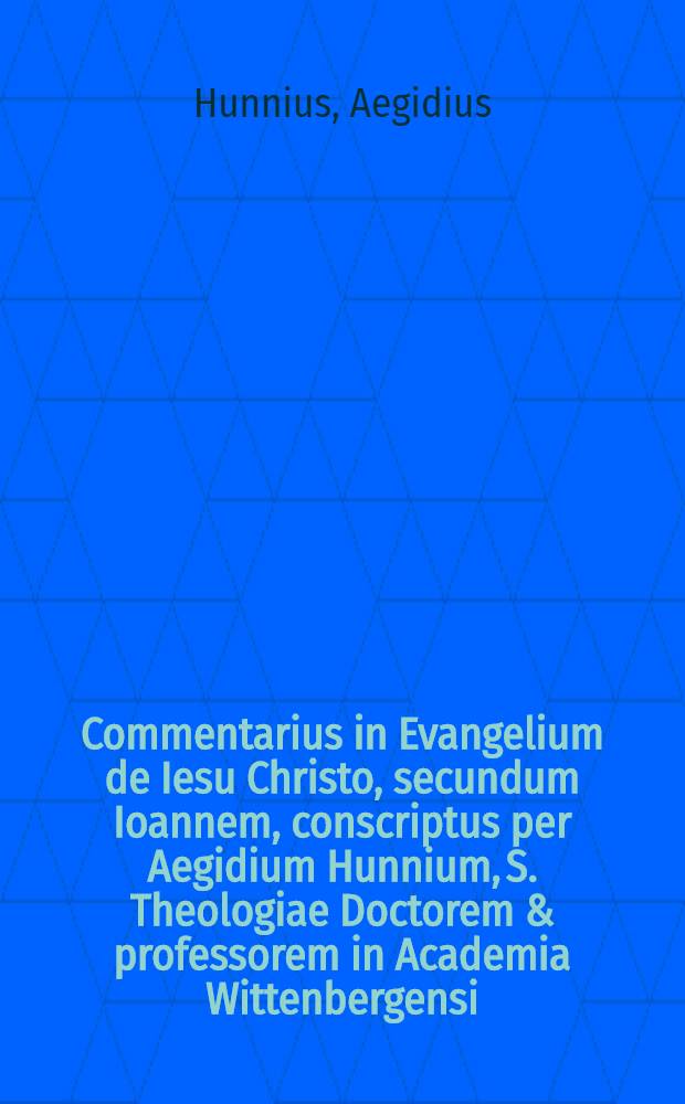 Commentarius in Evangelium de Iesu Christo, secundum Ioannem, conscriptus per Aegidium Hunnium, S. Theologiae Doctorem & professorem in Academia Wittenbergensi