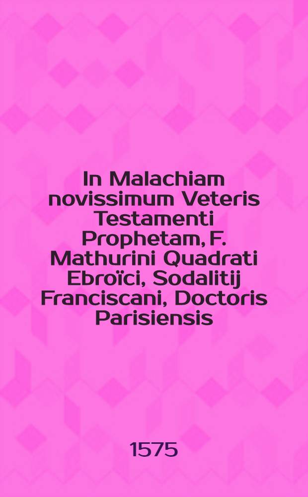 In Malachiam novissimum Veteris Testamenti Prophetam, F. Mathurini Quadrati Ebroïci, Sodalitij Franciscani, Doctoris Parisiensis