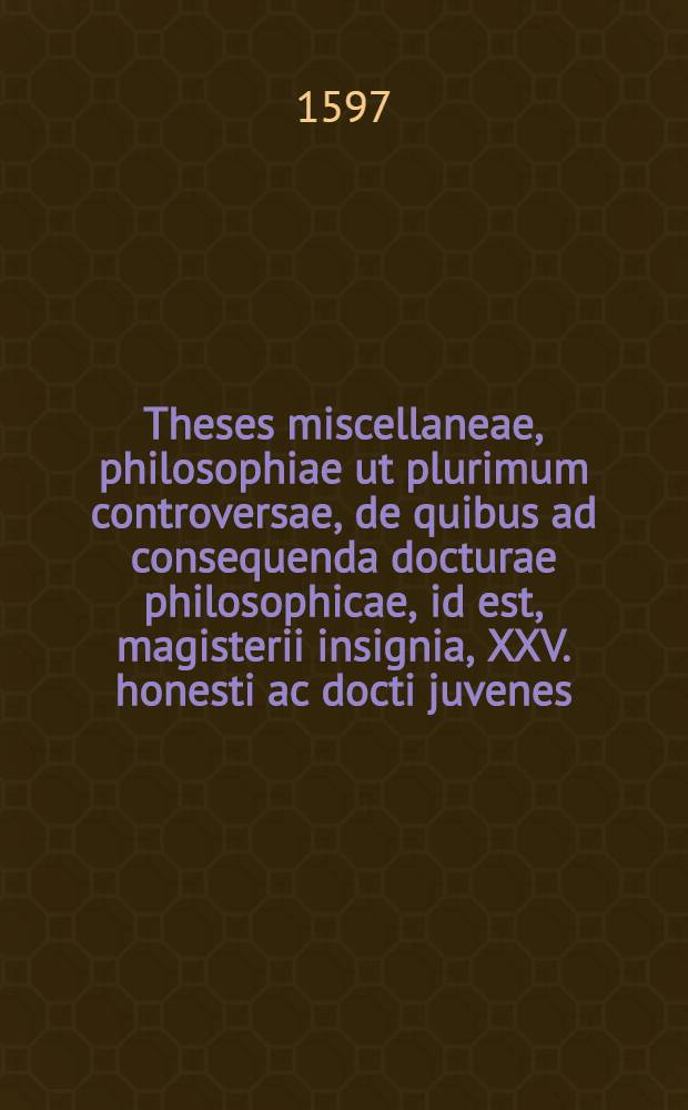 Theses miscellaneae, philosophiae ut plurimum controversae, de quibus ad consequenda docturae philosophicae, id est, magisterii insignia, XXV. honesti ac docti juvenes, de suis & suo quisq[ue], quem sors dedit, loco, Marpurgi in collegio jctorum, ad diem 27. Jan. anno salutis hum. 1597. publice respondebunt