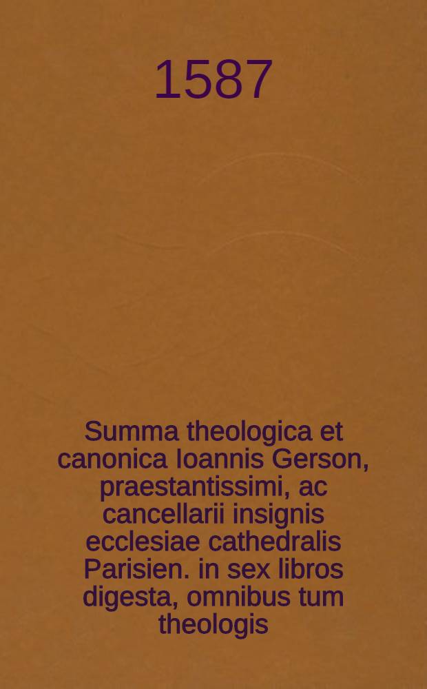Summa theologica et canonica Ioannis Gerson, praestantissimi, ac cancellarii insignis ecclesiae cathedralis Parisien. in sex libros digesta, omnibus tum theologis, tum philosophis, atque universis scientiarum, artiumque studiosis plurimum profutura, cui non modo maiores summae capitum, & quaestionum conclusiones accesserunt, verumetiam in ea restituenda, ac recognoscenda ea cura, ac diligentia adhibita est, ut iure optimo alia censeri possit, cum gemino indice, altero quidem quaestionum, altero vero rerum memorabilium, Sixti V. Pontificis maximi, foelicissimis auspiciis
