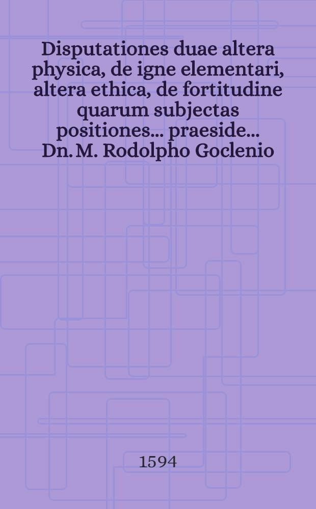 Disputationes duae altera physica, de igne elementari, altera ethica, de fortitudine quarum subjectas positiones ... praeside ... Dn. M. Rodolpho Goclenio ... propugnandas suspiciet Christophorus Ulricus Eschwicensis Hassus