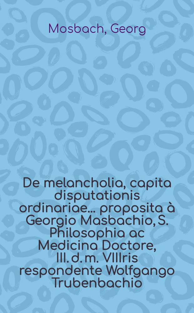 De melancholia, capita disputationis ordinariae ... proposita à Georgio Masbachio, S. Philosophia ac Medicina Doctore, III. d. m. VIIIris respondente Wolfgango Trubenbachio, L.Opt. Magistro ...