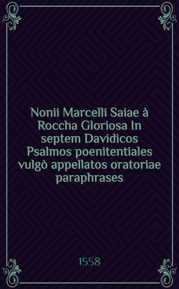 Nonii Marcelli Saiae à Roccha Gloriosa In septem Davidicos Psalmos poenitentiales vulgò appellatos oratoriae paraphrases : In quibus ad Davidis imitationem, quantum valeat peccatoribus assidua oratio, lachrimarum defluxus, peccatorúmque sacramentalis consessio, ac vera poenitentia facilè quisque cernere poterit : Additae sunt quoque in margine quaedam annotatiunculae peccatoribus & orantibus valde utiles, & minimè contemnendae
